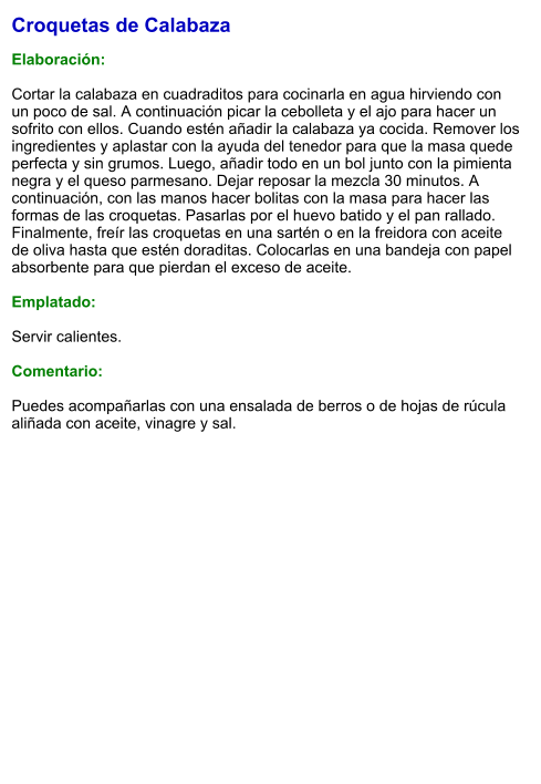 Croquetas de Calabaza  Elaboración:  Cortar la calabaza en cuadraditos para cocinarla en agua hirviendo con un poco de sal. A continuación picar la cebolleta y el ajo para hacer un sofrito con ellos. Cuando estén añadir la calabaza ya cocida. Remover los ingredientes y aplastar con la ayuda del tenedor para que la masa quede perfecta y sin grumos. Luego, añadir todo en un bol junto con la pimienta negra y el queso parmesano. Dejar reposar la mezcla 30 minutos. A continuación, con las manos hacer bolitas con la masa para hacer las formas de las croquetas. Pasarlas por el huevo batido y el pan rallado. Finalmente, freír las croquetas en una sartén o en la freidora con aceite de oliva hasta que estén doraditas. Colocarlas en una bandeja con papel absorbente para que pierdan el exceso de aceite.  Emplatado:  Servir calientes.  Comentario:  Puedes acompañarlas con una ensalada de berros o de hojas de rúcula aliñada con aceite, vinagre y sal.