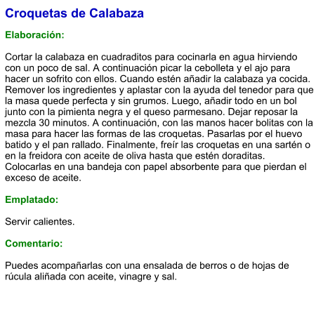 Croquetas de Calabaza  Elaboración:  Cortar la calabaza en cuadraditos para cocinarla en agua hirviendo con un poco de sal. A continuación picar la cebolleta y el ajo para hacer un sofrito con ellos. Cuando estén añadir la calabaza ya cocida. Remover los ingredientes y aplastar con la ayuda del tenedor para que la masa quede perfecta y sin grumos. Luego, añadir todo en un bol junto con la pimienta negra y el queso parmesano. Dejar reposar la mezcla 30 minutos. A continuación, con las manos hacer bolitas con la masa para hacer las formas de las croquetas. Pasarlas por el huevo batido y el pan rallado. Finalmente, freír las croquetas en una sartén o en la freidora con aceite de oliva hasta que estén doraditas. Colocarlas en una bandeja con papel absorbente para que pierdan el exceso de aceite.  Emplatado:  Servir calientes.  Comentario:  Puedes acompañarlas con una ensalada de berros o de hojas de rúcula aliñada con aceite, vinagre y sal.