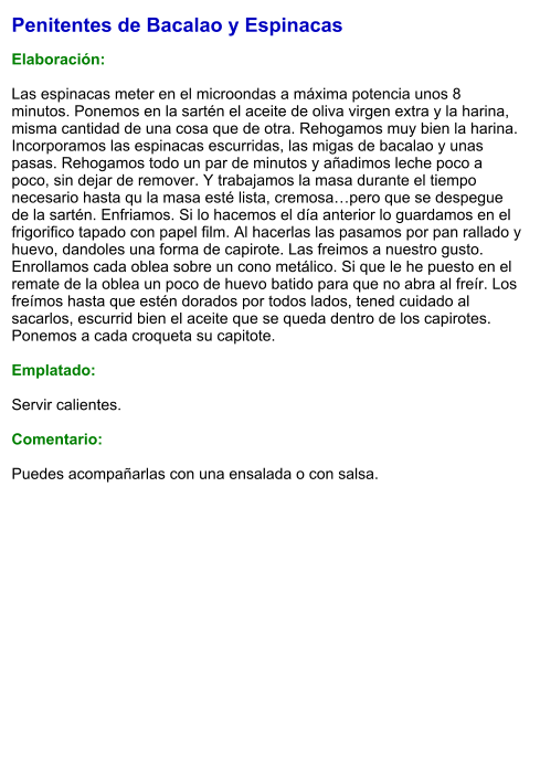 Penitentes de Bacalao y Espinacas  Elaboración:  Las espinacas meter en el microondas a máxima potencia unos 8 minutos. Ponemos en la sartén el aceite de oliva virgen extra y la harina, misma cantidad de una cosa que de otra. Rehogamos muy bien la harina. Incorporamos las espinacas escurridas, las migas de bacalao y unas pasas. Rehogamos todo un par de minutos y añadimos leche poco a poco, sin dejar de remover. Y trabajamos la masa durante el tiempo necesario hasta qu la masa esté lista, cremosa…pero que se despegue de la sartén. Enfriamos. Si lo hacemos el día anterior lo guardamos en el frigorifico tapado con papel film. Al hacerlas las pasamos por pan rallado y huevo, dandoles una forma de capirote. Las freimos a nuestro gusto. Enrollamos cada oblea sobre un cono metálico. Si que le he puesto en el remate de la oblea un poco de huevo batido para que no abra al freír. Los freímos hasta que estén dorados por todos lados, tened cuidado al sacarlos, escurrid bien el aceite que se queda dentro de los capirotes. Ponemos a cada croqueta su capitote.  Emplatado:  Servir calientes.  Comentario:  Puedes acompañarlas con una ensalada o con salsa.