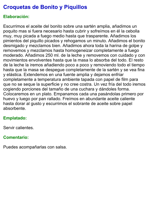 Croquetas de Bonito y Piquillos  Elaboración:  Escurrimos el aceite del bonito sobre una sartén amplia, añadimos un poquito mas si fuera necesario hasta cubrir y sofreímos en él la cebolla muy, muy picada a fuego medio hasta que trasparente. Añadimos los pimientos del piquillo picados y rehogamos un minuto. Añadimos el bonito desmigado y mezclamos bien. Añadimos ahora toda la harina de golpe y removemos y mezclamos hasta homogeneizar completamente a fuego moderado. Añadimos 250 ml. de la leche y removemos con cuidado y con movimientos envolventes hasta que la masa lo absorba del todo. El resto de la leche la iremos añadiendo poco a poco y removiendo todo el tiempo hasta que la masa se despegue completamente de la sartén y se vea fina y elástica. Extendemos en una fuente amplia y dejamos enfriar completamente a temperatura ambiente tapada con papel de film para que no se seque la superficie y no cree costra. Un vez fría del todo iremos cogiendo porciones del tamaño de una cuchara y dándoles forma. Colocaremos en un plato. Empanamos cada una pasándolas primero por huevo y luego por pan rallado. Freímos en abundante aceite caliente hasta dorar al gusto y escurrimos el sobrante de aceite sobre papel absorbente.  Emplatado:  Servir calientes.  Comentario:  Puedes acompañarlas con salsa.