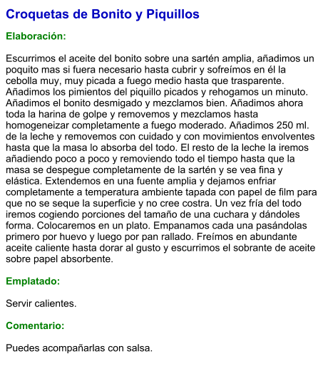 Croquetas de Bonito y Piquillos  Elaboración:  Escurrimos el aceite del bonito sobre una sartén amplia, añadimos un poquito mas si fuera necesario hasta cubrir y sofreímos en él la cebolla muy, muy picada a fuego medio hasta que trasparente. Añadimos los pimientos del piquillo picados y rehogamos un minuto. Añadimos el bonito desmigado y mezclamos bien. Añadimos ahora toda la harina de golpe y removemos y mezclamos hasta homogeneizar completamente a fuego moderado. Añadimos 250 ml. de la leche y removemos con cuidado y con movimientos envolventes hasta que la masa lo absorba del todo. El resto de la leche la iremos añadiendo poco a poco y removiendo todo el tiempo hasta que la masa se despegue completamente de la sartén y se vea fina y elástica. Extendemos en una fuente amplia y dejamos enfriar completamente a temperatura ambiente tapada con papel de film para que no se seque la superficie y no cree costra. Un vez fría del todo iremos cogiendo porciones del tamaño de una cuchara y dándoles forma. Colocaremos en un plato. Empanamos cada una pasándolas primero por huevo y luego por pan rallado. Freímos en abundante aceite caliente hasta dorar al gusto y escurrimos el sobrante de aceite sobre papel absorbente.  Emplatado:  Servir calientes.  Comentario:  Puedes acompañarlas con salsa.