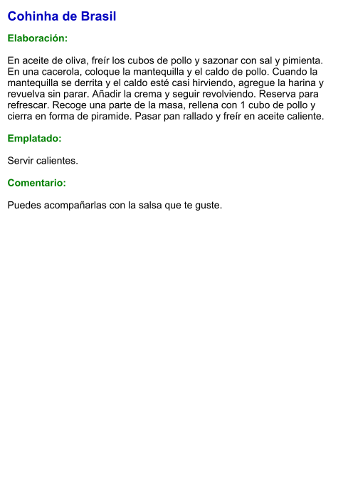 Cohinha de Brasil  Elaboración:  En aceite de oliva, freír los cubos de pollo y sazonar con sal y pimienta. En una cacerola, coloque la mantequilla y el caldo de pollo. Cuando la mantequilla se derrita y el caldo esté casi hirviendo, agregue la harina y revuelva sin parar. Añadir la crema y seguir revolviendo. Reserva para refrescar. Recoge una parte de la masa, rellena con 1 cubo de pollo y cierra en forma de piramide. Pasar pan rallado y freír en aceite caliente.   Emplatado:  Servir calientes.  Comentario:  Puedes acompañarlas con la salsa que te guste.