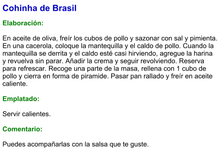 Cohinha de Brasil  Elaboración:  En aceite de oliva, freír los cubos de pollo y sazonar con sal y pimienta. En una cacerola, coloque la mantequilla y el caldo de pollo. Cuando la mantequilla se derrita y el caldo esté casi hirviendo, agregue la harina y revuelva sin parar. Añadir la crema y seguir revolviendo. Reserva para refrescar. Recoge una parte de la masa, rellena con 1 cubo de pollo y cierra en forma de piramide. Pasar pan rallado y freír en aceite caliente.   Emplatado:  Servir calientes.  Comentario:  Puedes acompañarlas con la salsa que te guste.