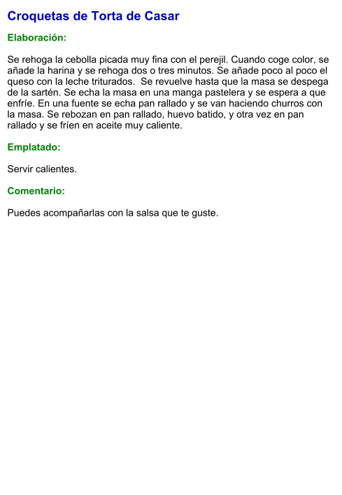 Croquetas de Torta de Casar  Elaboración:  Se rehoga la cebolla picada muy fina con el perejil. Cuando coge color, se añade la harina y se rehoga dos o tres minutos. Se añade poco al poco el queso con la leche triturados.  Se revuelve hasta que la masa se despega de la sartén. Se echa la masa en una manga pastelera y se espera a que enfríe. En una fuente se echa pan rallado y se van haciendo churros con la masa. Se rebozan en pan rallado, huevo batido, y otra vez en pan rallado y se fríen en aceite muy caliente.  Emplatado:  Servir calientes.  Comentario:  Puedes acompañarlas con la salsa que te guste.