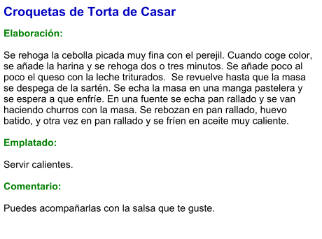 Croquetas de Torta de Casar  Elaboración:  Se rehoga la cebolla picada muy fina con el perejil. Cuando coge color, se añade la harina y se rehoga dos o tres minutos. Se añade poco al poco el queso con la leche triturados.  Se revuelve hasta que la masa se despega de la sartén. Se echa la masa en una manga pastelera y se espera a que enfríe. En una fuente se echa pan rallado y se van haciendo churros con la masa. Se rebozan en pan rallado, huevo batido, y otra vez en pan rallado y se fríen en aceite muy caliente.  Emplatado:  Servir calientes.  Comentario:  Puedes acompañarlas con la salsa que te guste.