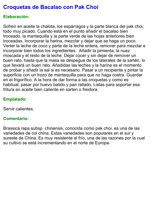 Croquetas de Bacalao con Pak Choi  Elaboración:  Sofreír en aceite la chalota, los espárragos y la parte blanca del pak choi, todo muy picado. Cuando está en el punto añadir el bacalao bien troceado, la mantequilla y la parte verde de las hojas anteriores bien troceadas. Incorporar la harina, mezclar y dejar que se haga un poco. Verter la leche de coco y parte de la leche entera, remover para mezclar e incorporar bien todos los ingredientes.  Añadir la pimienta, la nuez moscada y el resto de la leche. Dejar cocer y sin dejar de remover un buen rato, hasta que la masa se despegue de los laterales de la sartén, lo que llevará un buen rato. Añadidas las leches y la harina es el momento de probar y añadir la sal si es necesario. Pasar a un recipiente y pintar la superficie con un trozo de mantequilla para que no haga costra. Guardar en el frigorífico. A la hora de dar forma a las croquetas y como es habitual, pasar por huevo batido y pan rallado. Listas para soportar esa fritura en aceite bien caliente en sarten o freidora.  Emplatado:  Servir calientes.  Comentario:  Brassica rapa subsp. chinensis, conocida como pak choi, es una de las variedades de col china. Estas variedades son populares en el sur y sureste de China. Es muy resistente al frío, una de las razones por la cual su cultivo se está incrementando en el norte de Europa.