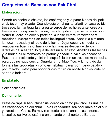 Croquetas de Bacalao con Pak Choi  Elaboración:  Sofreír en aceite la chalota, los espárragos y la parte blanca del pak choi, todo muy picado. Cuando está en el punto añadir el bacalao bien troceado, la mantequilla y la parte verde de las hojas anteriores bien troceadas. Incorporar la harina, mezclar y dejar que se haga un poco. Verter la leche de coco y parte de la leche entera, remover para mezclar e incorporar bien todos los ingredientes.  Añadir la pimienta, la nuez moscada y el resto de la leche. Dejar cocer y sin dejar de remover un buen rato, hasta que la masa se despegue de los laterales de la sartén, lo que llevará un buen rato. Añadidas las leches y la harina es el momento de probar y añadir la sal si es necesario. Pasar a un recipiente y pintar la superficie con un trozo de mantequilla para que no haga costra. Guardar en el frigorífico. A la hora de dar forma a las croquetas y como es habitual, pasar por huevo batido y pan rallado. Listas para soportar esa fritura en aceite bien caliente en sarten o freidora.  Emplatado:  Servir calientes.  Comentario:  Brassica rapa subsp. chinensis, conocida como pak choi, es una de las variedades de col china. Estas variedades son populares en el sur y sureste de China. Es muy resistente al frío, una de las razones por la cual su cultivo se está incrementando en el norte de Europa.