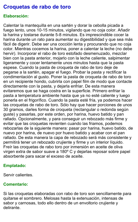 Croquetas de rabo de toro  Elaboración:  Calentar la mantequilla en una sartén y dorar la cebolla picada a fuego lento, unos 10-15 minutos, vigilando que no coja color. Añadir la harina y tostarse durante 5-8 minutos. Es imprescindible cocer la harina durante un rato para aumentar su digestibilidad y que sea más fácil de digerir. Debe ser una cocción lenta y procurando que no coja color. Mientras cocemos la harina, poner a calentar la leche (no debe hervir). Incorporar el rabo de toro estofado desmenuzado, mezclar bien con la pasta anterior, mojarlo con la leche caliente, salpimentar ligeramente y cocer lentamente unos minutos hasta que la pasta espese. Cuando la pasta de croqueta de rabo de toro deje de pegarse a la sartén, apagar el fuego. Probar la pasta y rectificar la condimentación al gusto. Poner la pasta de croqueta de rabo de toro en un recipiente hondo, cubrirla con papel film de modo que contacte directamente con la pasta, y dejarla enfriar. De esta manera evitaremos que se haga costra en la superficie. Primero enfriar la pasta a temperatura ambiente hasta que ya no esté caliente y luego ponerla en el frigorífico. Cuando la pasta esté fría, ya podemos hacer las croquetas de rabo de toro. Sólo hay que hacer porciones de unos 30 gramos, darles forma de croqueta (rectangular o redonda según guste) y pasarlas, por este orden, por harina, huevo batido y pan rallado. Opcionalmente, y para conseguir un rebozado más firme y evitar que las croquetas revienten cuando las friamos, podemos rebozarlas de la siguiente manera: pasar por harina, huevo batido, de nuevo por harina, de nuevo por huevo batido y acabar con el pan rallado. De esta manera la capa de rebozado será más consistente y permitirá tener un rebozado crujiente y firme y un interior líquido. Freír las croquetas de rabo toro por inmersión en aceite de oliva virgen extra de sabor suave a 180º C y dejarlas reposar sobre papel absorbente para sacar el exceso de aceite.  Emplatado:  Servir calientes.  Comentario:  Si las croquetas elaboradas con rabo de toro son sencillamente para quitarse el sombrero. Melosas hasta la extenuación, intensas de sabor y carnosas, todo ello dentro de un envoltorio crujiente y delirante.