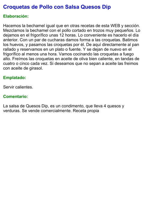 Croquetas de Pollo con Salsa Quesos Dip  Elaboración:  Hacemos la bechamel igual que en otras recetas de esta WEB y sección. Mezclamos la bechamel con el pollo cortado en trozos muy pequeños. Lo dejamos en el frigorífico unas 12 horas. Lo conveniente es hacerlo el día anterior. Con un par de cucharas damos forma a las croquetas. Batimos los huevos, y pasamos las croquetas por él. De aquí directamente al pan rallado y reservamos en un plato o fuente. Y se dejan de nuevo en el frigorífico al menos una hora. Vamos cocinando las croquetas a fuego alto. Freímos las croquetas en aceite de oliva bien caliente, en tandas de cuatro o cinco cada vez. Si deseamos que no sepan a aceite las freimos con aceite de girasol.  Emplatado:  Servir calientes.  Comentario:  La salsa de Quesos Dip, es un condimento, que lleva 4 quesos y verduras. Se vende comercialmente. Receta propia