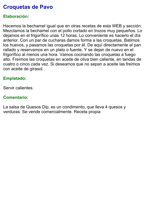 Croquetas de Pavo  Elaboración:  Hacemos la bechamel igual que en otras recetas de esta WEB y sección. Mezclamos la bechamel con el pollo cortado en trozos muy pequeños. Lo dejamos en el frigorífico unas 12 horas. Lo conveniente es hacerlo el día anterior. Con un par de cucharas damos forma a las croquetas. Batimos los huevos, y pasamos las croquetas por él. De aquí directamente al pan rallado y reservamos en un plato o fuente. Y se dejan de nuevo en el frigorífico al menos una hora. Vamos cocinando las croquetas a fuego alto. Freímos las croquetas en aceite de oliva bien caliente, en tandas de cuatro o cinco cada vez. Si deseamos que no sepan a aceite las freimos con aceite de girasol.  Emplatado:  Servir calientes.  Comentario:  La salsa de Quesos Dip, es un condimento, que lleva 4 quesos y verduras. Se vende comercialmente. Receta propia