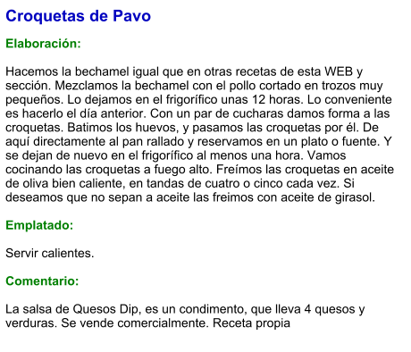 Croquetas de Pavo  Elaboración:  Hacemos la bechamel igual que en otras recetas de esta WEB y sección. Mezclamos la bechamel con el pollo cortado en trozos muy pequeños. Lo dejamos en el frigorífico unas 12 horas. Lo conveniente es hacerlo el día anterior. Con un par de cucharas damos forma a las croquetas. Batimos los huevos, y pasamos las croquetas por él. De aquí directamente al pan rallado y reservamos en un plato o fuente. Y se dejan de nuevo en el frigorífico al menos una hora. Vamos cocinando las croquetas a fuego alto. Freímos las croquetas en aceite de oliva bien caliente, en tandas de cuatro o cinco cada vez. Si deseamos que no sepan a aceite las freimos con aceite de girasol.  Emplatado:  Servir calientes.  Comentario:  La salsa de Quesos Dip, es un condimento, que lleva 4 quesos y verduras. Se vende comercialmente. Receta propia