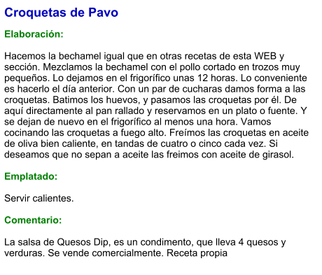Croquetas de Pavo  Elaboración:  Hacemos la bechamel igual que en otras recetas de esta WEB y sección. Mezclamos la bechamel con el pollo cortado en trozos muy pequeños. Lo dejamos en el frigorífico unas 12 horas. Lo conveniente es hacerlo el día anterior. Con un par de cucharas damos forma a las croquetas. Batimos los huevos, y pasamos las croquetas por él. De aquí directamente al pan rallado y reservamos en un plato o fuente. Y se dejan de nuevo en el frigorífico al menos una hora. Vamos cocinando las croquetas a fuego alto. Freímos las croquetas en aceite de oliva bien caliente, en tandas de cuatro o cinco cada vez. Si deseamos que no sepan a aceite las freimos con aceite de girasol.  Emplatado:  Servir calientes.  Comentario:  La salsa de Quesos Dip, es un condimento, que lleva 4 quesos y verduras. Se vende comercialmente. Receta propia
