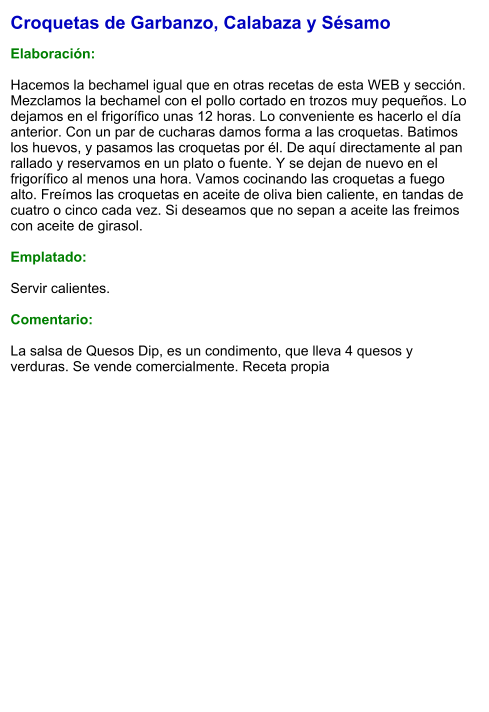 Croquetas de Garbanzo, Calabaza y Sésamo  Elaboración:  Hacemos la bechamel igual que en otras recetas de esta WEB y sección. Mezclamos la bechamel con el pollo cortado en trozos muy pequeños. Lo dejamos en el frigorífico unas 12 horas. Lo conveniente es hacerlo el día anterior. Con un par de cucharas damos forma a las croquetas. Batimos los huevos, y pasamos las croquetas por él. De aquí directamente al pan rallado y reservamos en un plato o fuente. Y se dejan de nuevo en el frigorífico al menos una hora. Vamos cocinando las croquetas a fuego alto. Freímos las croquetas en aceite de oliva bien caliente, en tandas de cuatro o cinco cada vez. Si deseamos que no sepan a aceite las freimos con aceite de girasol.  Emplatado:  Servir calientes.  Comentario:  La salsa de Quesos Dip, es un condimento, que lleva 4 quesos y verduras. Se vende comercialmente. Receta propia