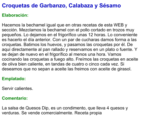 Croquetas de Garbanzo, Calabaza y Sésamo  Elaboración:  Hacemos la bechamel igual que en otras recetas de esta WEB y sección. Mezclamos la bechamel con el pollo cortado en trozos muy pequeños. Lo dejamos en el frigorífico unas 12 horas. Lo conveniente es hacerlo el día anterior. Con un par de cucharas damos forma a las croquetas. Batimos los huevos, y pasamos las croquetas por él. De aquí directamente al pan rallado y reservamos en un plato o fuente. Y se dejan de nuevo en el frigorífico al menos una hora. Vamos cocinando las croquetas a fuego alto. Freímos las croquetas en aceite de oliva bien caliente, en tandas de cuatro o cinco cada vez. Si deseamos que no sepan a aceite las freimos con aceite de girasol.  Emplatado:  Servir calientes.  Comentario:  La salsa de Quesos Dip, es un condimento, que lleva 4 quesos y verduras. Se vende comercialmente. Receta propia