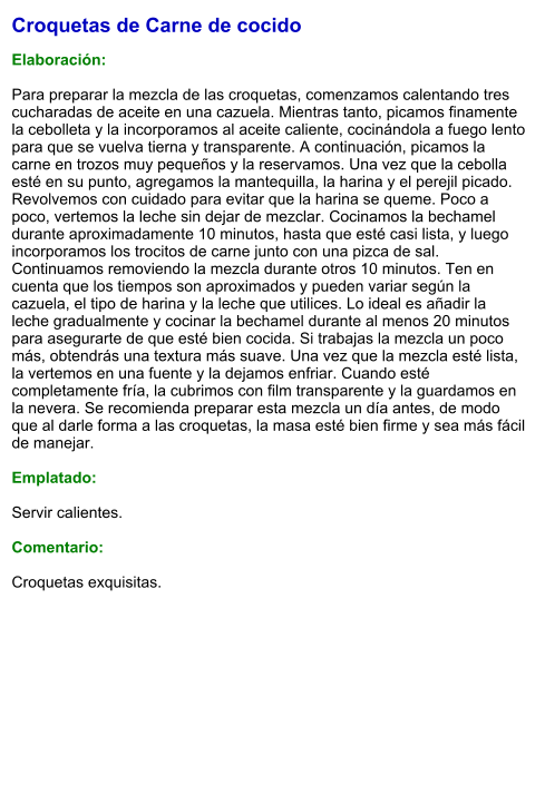 Croquetas de Carne de cocido  Elaboración:  Para preparar la mezcla de las croquetas, comenzamos calentando tres cucharadas de aceite en una cazuela. Mientras tanto, picamos finamente la cebolleta y la incorporamos al aceite caliente, cocinándola a fuego lento para que se vuelva tierna y transparente. A continuación, picamos la carne en trozos muy pequeños y la reservamos. Una vez que la cebolla esté en su punto, agregamos la mantequilla, la harina y el perejil picado. Revolvemos con cuidado para evitar que la harina se queme. Poco a poco, vertemos la leche sin dejar de mezclar. Cocinamos la bechamel durante aproximadamente 10 minutos, hasta que esté casi lista, y luego incorporamos los trocitos de carne junto con una pizca de sal. Continuamos removiendo la mezcla durante otros 10 minutos. Ten en cuenta que los tiempos son aproximados y pueden variar según la cazuela, el tipo de harina y la leche que utilices. Lo ideal es añadir la leche gradualmente y cocinar la bechamel durante al menos 20 minutos para asegurarte de que esté bien cocida. Si trabajas la mezcla un poco más, obtendrás una textura más suave. Una vez que la mezcla esté lista, la vertemos en una fuente y la dejamos enfriar. Cuando esté completamente fría, la cubrimos con film transparente y la guardamos en la nevera. Se recomienda preparar esta mezcla un día antes, de modo que al darle forma a las croquetas, la masa esté bien firme y sea más fácil de manejar.  Emplatado:  Servir calientes.  Comentario:  Croquetas exquisitas.