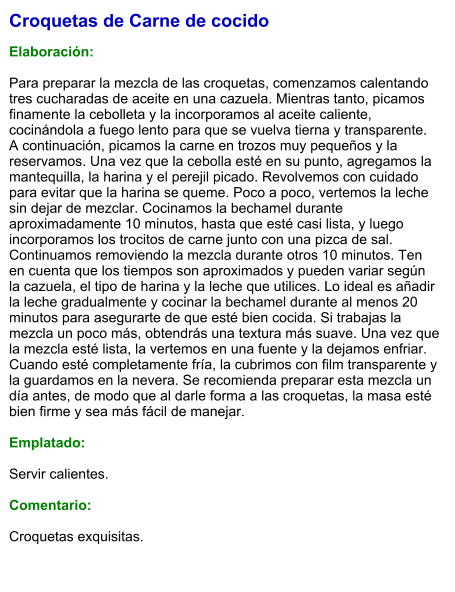 Croquetas de Carne de cocido  Elaboración:  Para preparar la mezcla de las croquetas, comenzamos calentando tres cucharadas de aceite en una cazuela. Mientras tanto, picamos finamente la cebolleta y la incorporamos al aceite caliente, cocinándola a fuego lento para que se vuelva tierna y transparente. A continuación, picamos la carne en trozos muy pequeños y la reservamos. Una vez que la cebolla esté en su punto, agregamos la mantequilla, la harina y el perejil picado. Revolvemos con cuidado para evitar que la harina se queme. Poco a poco, vertemos la leche sin dejar de mezclar. Cocinamos la bechamel durante aproximadamente 10 minutos, hasta que esté casi lista, y luego incorporamos los trocitos de carne junto con una pizca de sal. Continuamos removiendo la mezcla durante otros 10 minutos. Ten en cuenta que los tiempos son aproximados y pueden variar según la cazuela, el tipo de harina y la leche que utilices. Lo ideal es añadir la leche gradualmente y cocinar la bechamel durante al menos 20 minutos para asegurarte de que esté bien cocida. Si trabajas la mezcla un poco más, obtendrás una textura más suave. Una vez que la mezcla esté lista, la vertemos en una fuente y la dejamos enfriar. Cuando esté completamente fría, la cubrimos con film transparente y la guardamos en la nevera. Se recomienda preparar esta mezcla un día antes, de modo que al darle forma a las croquetas, la masa esté bien firme y sea más fácil de manejar.  Emplatado:  Servir calientes.  Comentario:  Croquetas exquisitas.