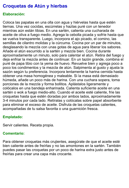 Croquetas de Atún y hierbas  Elaboración:  Coloca las papatas en una olla con agua y hiérvelas hasta que estén tiernas. Una vez cocidas, escúrrelas y hazlas puré con un tenedor mientras aún están tibias. En una sartén, calienta una cucharada de aceite de oliva a fuego medio. Agrega la cebolla picada y sofríe hasta que se vuelva transparente. Luego, incorpora el ajo picado, el comino, las semillas de cilantro molidas y la cúrcuma. Cocina por un par de minutos, desglasando la mezcla con unas gotas de agua para liberar los sabores. Añade el atún escurrido a la sartén y mezcla bien. Cocina durante aproximadamente un minuto, solo para calentar el atún. Retira del fuego y deja enfriar la mezcla antes de continuar. En un tazón grande, combina el puré de papa tibio con la yema de huevo. Revuelve bien y agrega poco a poco los condimentos y la mezcla de atún. Salpimenta al gusto y ajusta la sazón según tu preferencia. Incorpora lentamente la harina cernida hasta obtener una masa homogénea y maleable. Si la masa está demasiado húmeda, añade un poco más de harina. Con una cuchara sopera, toma porciones de la mezcla y forma bollitos. Aplástalos ligeramente y colócalos en una bandeja enharinada. Calienta suficiente aceite en una sartén o wok a fuego medio-alto. Cuando el aceite esté caliente, fríe las croquetas hasta que estén doradas por ambos lados, aproximadamente 3-4 minutos por cada lado. Retíralas y colócalas sobre papel absorbente para eliminar el exceso de aceite. Disfruta de las croquetas calientes, acompañadas de tu salsa favorita o una guarnición fresca.  Emplatado:  Servir calientes. Receta propia.  Comentario:  Para obtener croquetas más crujientes, asegúrate de que el aceite esté bien caliente antes de freírlas y no las amontones en la sartén. También puedes pasar las croquetas por un poco de harina extra justo antes de freírlas para crear una capa más crocante.