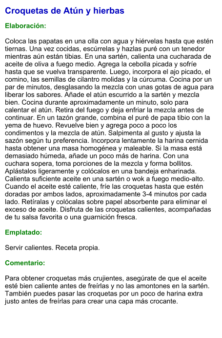 Croquetas de Atún y hierbas  Elaboración:  Coloca las papatas en una olla con agua y hiérvelas hasta que estén tiernas. Una vez cocidas, escúrrelas y hazlas puré con un tenedor mientras aún están tibias. En una sartén, calienta una cucharada de aceite de oliva a fuego medio. Agrega la cebolla picada y sofríe hasta que se vuelva transparente. Luego, incorpora el ajo picado, el comino, las semillas de cilantro molidas y la cúrcuma. Cocina por un par de minutos, desglasando la mezcla con unas gotas de agua para liberar los sabores. Añade el atún escurrido a la sartén y mezcla bien. Cocina durante aproximadamente un minuto, solo para calentar el atún. Retira del fuego y deja enfriar la mezcla antes de continuar. En un tazón grande, combina el puré de papa tibio con la yema de huevo. Revuelve bien y agrega poco a poco los condimentos y la mezcla de atún. Salpimenta al gusto y ajusta la sazón según tu preferencia. Incorpora lentamente la harina cernida hasta obtener una masa homogénea y maleable. Si la masa está demasiado húmeda, añade un poco más de harina. Con una cuchara sopera, toma porciones de la mezcla y forma bollitos. Aplástalos ligeramente y colócalos en una bandeja enharinada. Calienta suficiente aceite en una sartén o wok a fuego medio-alto. Cuando el aceite esté caliente, fríe las croquetas hasta que estén doradas por ambos lados, aproximadamente 3-4 minutos por cada lado. Retíralas y colócalas sobre papel absorbente para eliminar el exceso de aceite. Disfruta de las croquetas calientes, acompañadas de tu salsa favorita o una guarnición fresca.  Emplatado:  Servir calientes. Receta propia.  Comentario:  Para obtener croquetas más crujientes, asegúrate de que el aceite esté bien caliente antes de freírlas y no las amontones en la sartén. También puedes pasar las croquetas por un poco de harina extra justo antes de freírlas para crear una capa más crocante.