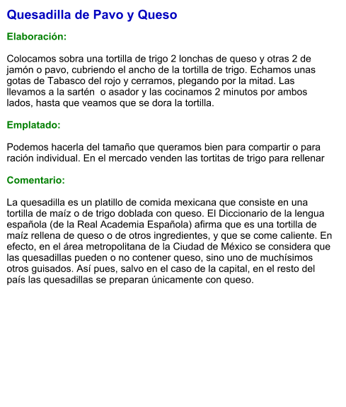 Quesadilla de Pavo y Queso  Elaboración:  Colocamos sobra una tortilla de trigo 2 lonchas de queso y otras 2 de jamón o pavo, cubriendo el ancho de la tortilla de trigo. Echamos unas gotas de Tabasco del rojo y cerramos, plegando por la mitad. Las llevamos a la sartén  o asador y las cocinamos 2 minutos por ambos lados, hasta que veamos que se dora la tortilla.   Emplatado:  Podemos hacerla del tamaño que queramos bien para compartir o para ración individual. En el mercado venden las tortitas de trigo para rellenar  Comentario:  La quesadilla es un platillo de comida mexicana que consiste en una tortilla de maíz o de trigo doblada con queso. El Diccionario de la lengua española (de la Real Academia Española) afirma que es una tortilla de maíz rellena de queso o de otros ingredientes, y que se come caliente. En efecto, en el área metropolitana de la Ciudad de México se considera que las quesadillas pueden o no contener queso, sino uno de muchísimos otros guisados. Así pues, salvo en el caso de la capital, en el resto del país las quesadillas se preparan únicamente con queso.