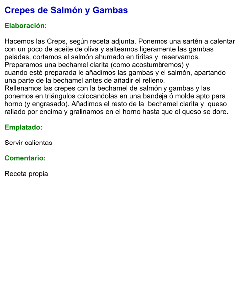 Crepes de Salmón y Gambas  Elaboración:  Hacemos las Creps, según receta adjunta. Ponemos una sartén a calentar con un poco de aceite de oliva y salteamos ligeramente las gambas peladas, cortamos el salmón ahumado en tiritas y  reservamos. Preparamos una bechamel clarita (como acostumbremos) y   cuando esté preparada le añadimos las gambas y el salmón, apartando una parte de la bechamel antes de añadir el relleno. Rellenamos las crepes con la bechamel de salmón y gambas y las ponemos en triángulos colocandolas en una bandeja ó molde apto para horno (y engrasado). Añadimos el resto de la  bechamel clarita y  queso rallado por encima y gratinamos en el horno hasta que el queso se dore.  Emplatado:  Servir calientas  Comentario:  Receta propia