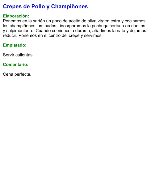 Crepes de Pollo y Champiñones  Elaboración: Ponemos en la sartén un poco de aceite de oliva virgen extra y cocinamos los champiñones laminados,  incorporamos la pechuga cortada en daditos y salpimentada.  Cuando comience a dorarse, añadimos la nata y dejamos reducir. Ponemos en el centro del crepe y servimos.   Emplatado:  Servir calientas  Comentario:  Cena perfecta.