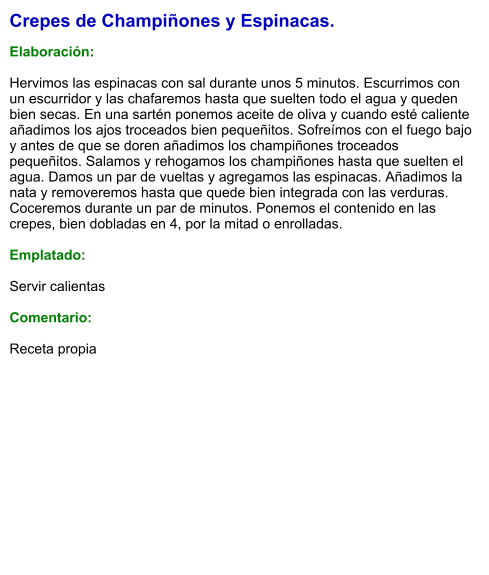 Crepes de Champiñones y Espinacas.  Elaboración:  Hervimos las espinacas con sal durante unos 5 minutos. Escurrimos con un escurridor y las chafaremos hasta que suelten todo el agua y queden bien secas. En una sartén ponemos aceite de oliva y cuando esté caliente añadimos los ajos troceados bien pequeñitos. Sofreímos con el fuego bajo y antes de que se doren añadimos los champiñones troceados pequeñitos. Salamos y rehogamos los champiñones hasta que suelten el agua. Damos un par de vueltas y agregamos las espinacas. Añadimos la nata y removeremos hasta que quede bien integrada con las verduras. Coceremos durante un par de minutos. Ponemos el contenido en las crepes, bien dobladas en 4, por la mitad o enrolladas.  Emplatado:  Servir calientas  Comentario:  Receta propia