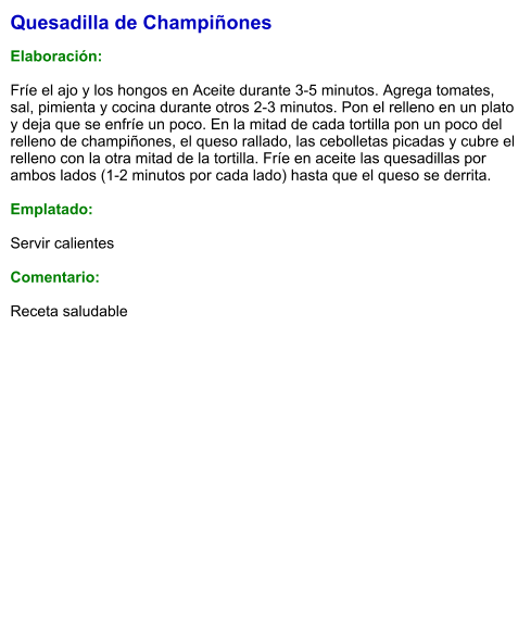 Quesadilla de Champiñones  Elaboración:  Fríe el ajo y los hongos en Aceite durante 3-5 minutos. Agrega tomates, sal, pimienta y cocina durante otros 2-3 minutos. Pon el relleno en un plato y deja que se enfríe un poco. En la mitad de cada tortilla pon un poco del relleno de champiñones, el queso rallado, las cebolletas picadas y cubre el relleno con la otra mitad de la tortilla. Fríe en aceite las quesadillas por ambos lados (1-2 minutos por cada lado) hasta que el queso se derrita.  Emplatado:  Servir calientes  Comentario:  Receta saludable