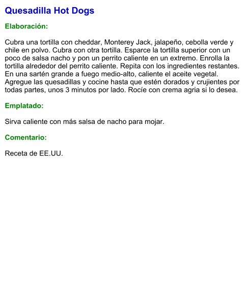 Quesadilla Hot Dogs  Elaboración:  Cubra una tortilla con cheddar, Monterey Jack, jalapeño, cebolla verde y chile en polvo. Cubra con otra tortilla. Esparce la tortilla superior con un poco de salsa nacho y pon un perrito caliente en un extremo. Enrolla la tortilla alrededor del perrito caliente. Repita con los ingredientes restantes. En una sartén grande a fuego medio-alto, caliente el aceite vegetal.  Agregue las quesadillas y cocine hasta que estén dorados y crujientes por todas partes, unos 3 minutos por lado. Rocíe con crema agria si lo desea.   Emplatado:  Sirva caliente con más salsa de nacho para mojar.  Comentario:  Receta de EE.UU.