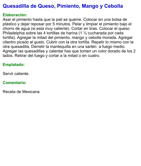 Quesadilla de Queso, Pimiento, Mango y Cebolla  Elaboración: Asar el pimiento hasta que la piel se queme. Colocar en una bolsa de plástico y dejar reposar por 5 minutos. Pelar y limpiar el pimiento bajo el chorro de agua (si esta muy caliente). Cortar en tiras. Colocar el queso Philadelphia sobre las 4 tortillas de harina (1 ½ cucharada por cada tortilla). Agregar la mitad del pimiento, mango y cebolla morada. Agregar cilantro picado al gusto. Cubrir con la otra tortilla. Repetir lo mismo con la otra quesadilla. Derretir la mantequilla en una sartén  a fuego medio. Agregar las quesadillas y calentar has que tomen un color dorado de los 2 lados. Retirar del fuego y cortar a la mitad o en cuatro.  Emplatado:  Servir caliente.  Comentario:  Receta de Mexicana