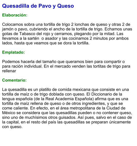Quesadilla de Pavo y Queso  Elaboración:  Colocamos sobra una tortilla de trigo 2 lonchas de queso y otras 2 de jamón o pavo, cubriendo el ancho de la tortilla de trigo. Echamos unas gotas de Tabasco del rojo y cerramos, plegando por la mitad. Las llevamos a la sartén  o asador y las cocinamos 2 minutos por ambos lados, hasta que veamos que se dora la tortilla.   Emplatado:  Podemos hacerla del tamaño que queramos bien para compartir o para ración individual. En el mercado venden las tortitas de trigo para rellenar  Comentario:  La quesadilla es un platillo de comida mexicana que consiste en una tortilla de maíz o de trigo doblada con queso. El Diccionario de la lengua española (de la Real Academia Española) afirma que es una tortilla de maíz rellena de queso o de otros ingredientes, y que se come caliente. En efecto, en el área metropolitana de la Ciudad de México se considera que las quesadillas pueden o no contener queso, sino uno de muchísimos otros guisados. Así pues, salvo en el caso de la capital, en el resto del país las quesadillas se preparan únicamente con queso.