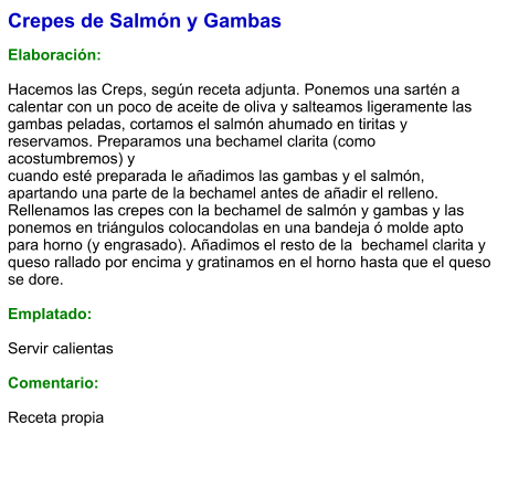 Crepes de Salmón y Gambas  Elaboración:  Hacemos las Creps, según receta adjunta. Ponemos una sartén a calentar con un poco de aceite de oliva y salteamos ligeramente las gambas peladas, cortamos el salmón ahumado en tiritas y  reservamos. Preparamos una bechamel clarita (como acostumbremos) y   cuando esté preparada le añadimos las gambas y el salmón, apartando una parte de la bechamel antes de añadir el relleno. Rellenamos las crepes con la bechamel de salmón y gambas y las ponemos en triángulos colocandolas en una bandeja ó molde apto para horno (y engrasado). Añadimos el resto de la  bechamel clarita y  queso rallado por encima y gratinamos en el horno hasta que el queso se dore.  Emplatado:  Servir calientas  Comentario:  Receta propia