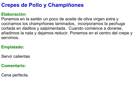 Crepes de Pollo y Champiñones  Elaboración: Ponemos en la sartén un poco de aceite de oliva virgen extra y cocinamos los champiñones laminados,  incorporamos la pechuga cortada en daditos y salpimentada.  Cuando comience a dorarse, añadimos la nata y dejamos reducir. Ponemos en el centro del crepe y servimos.   Emplatado:  Servir calientas  Comentario:  Cena perfecta.