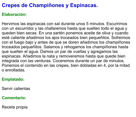 Crepes de Champiñones y Espinacas.  Elaboración:  Hervimos las espinacas con sal durante unos 5 minutos. Escurrimos con un escurridor y las chafaremos hasta que suelten todo el agua y queden bien secas. En una sartén ponemos aceite de oliva y cuando esté caliente añadimos los ajos troceados bien pequeñitos. Sofreímos con el fuego bajo y antes de que se doren añadimos los champiñones troceados pequeñitos. Salamos y rehogamos los champiñones hasta que suelten el agua. Damos un par de vueltas y agregamos las espinacas. Añadimos la nata y removeremos hasta que quede bien integrada con las verduras. Coceremos durante un par de minutos. Ponemos el contenido en las crepes, bien dobladas en 4, por la mitad o enrolladas.  Emplatado:  Servir calientas  Comentario:  Receta propia