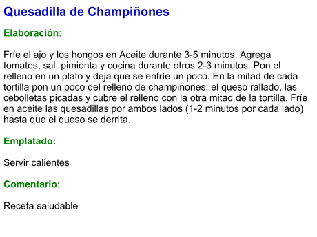 Quesadilla de Champiñones  Elaboración:  Fríe el ajo y los hongos en Aceite durante 3-5 minutos. Agrega tomates, sal, pimienta y cocina durante otros 2-3 minutos. Pon el relleno en un plato y deja que se enfríe un poco. En la mitad de cada tortilla pon un poco del relleno de champiñones, el queso rallado, las cebolletas picadas y cubre el relleno con la otra mitad de la tortilla. Fríe en aceite las quesadillas por ambos lados (1-2 minutos por cada lado) hasta que el queso se derrita.  Emplatado:  Servir calientes  Comentario:  Receta saludable