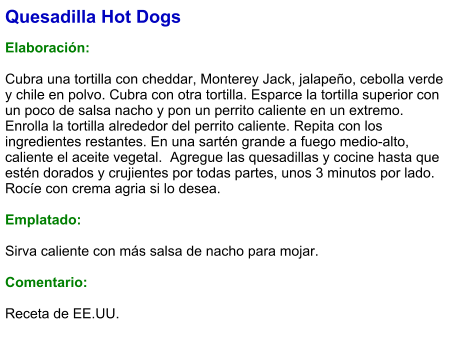 Quesadilla Hot Dogs  Elaboración:  Cubra una tortilla con cheddar, Monterey Jack, jalapeño, cebolla verde y chile en polvo. Cubra con otra tortilla. Esparce la tortilla superior con un poco de salsa nacho y pon un perrito caliente en un extremo. Enrolla la tortilla alrededor del perrito caliente. Repita con los ingredientes restantes. En una sartén grande a fuego medio-alto, caliente el aceite vegetal.  Agregue las quesadillas y cocine hasta que estén dorados y crujientes por todas partes, unos 3 minutos por lado. Rocíe con crema agria si lo desea.   Emplatado:  Sirva caliente con más salsa de nacho para mojar.  Comentario:  Receta de EE.UU.