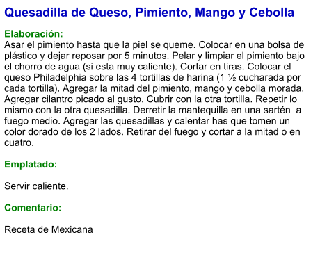 Quesadilla de Queso, Pimiento, Mango y Cebolla  Elaboración: Asar el pimiento hasta que la piel se queme. Colocar en una bolsa de plástico y dejar reposar por 5 minutos. Pelar y limpiar el pimiento bajo el chorro de agua (si esta muy caliente). Cortar en tiras. Colocar el queso Philadelphia sobre las 4 tortillas de harina (1 ½ cucharada por cada tortilla). Agregar la mitad del pimiento, mango y cebolla morada. Agregar cilantro picado al gusto. Cubrir con la otra tortilla. Repetir lo mismo con la otra quesadilla. Derretir la mantequilla en una sartén  a fuego medio. Agregar las quesadillas y calentar has que tomen un color dorado de los 2 lados. Retirar del fuego y cortar a la mitad o en cuatro.  Emplatado:  Servir caliente.  Comentario:  Receta de Mexicana