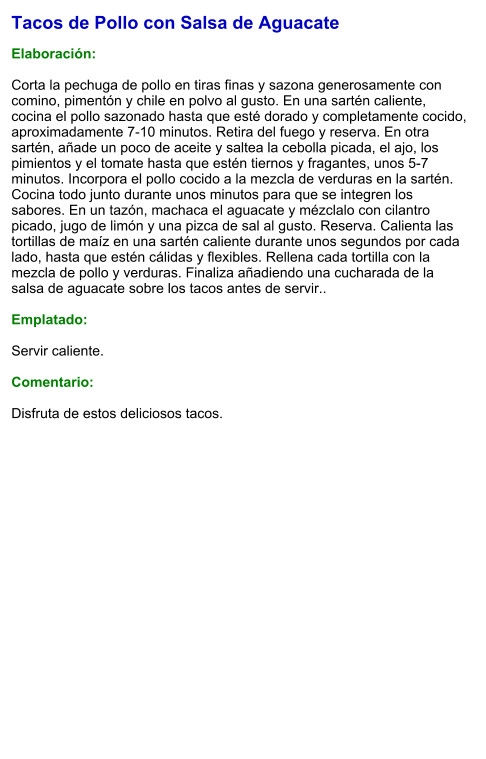 Tacos de Pollo con Salsa de Aguacate  Elaboración:  Corta la pechuga de pollo en tiras finas y sazona generosamente con comino, pimentón y chile en polvo al gusto. En una sartén caliente, cocina el pollo sazonado hasta que esté dorado y completamente cocido, aproximadamente 7-10 minutos. Retira del fuego y reserva. En otra sartén, añade un poco de aceite y saltea la cebolla picada, el ajo, los pimientos y el tomate hasta que estén tiernos y fragantes, unos 5-7 minutos. Incorpora el pollo cocido a la mezcla de verduras en la sartén. Cocina todo junto durante unos minutos para que se integren los sabores. En un tazón, machaca el aguacate y mézclalo con cilantro picado, jugo de limón y una pizca de sal al gusto. Reserva. Calienta las tortillas de maíz en una sartén caliente durante unos segundos por cada lado, hasta que estén cálidas y flexibles. Rellena cada tortilla con la mezcla de pollo y verduras. Finaliza añadiendo una cucharada de la salsa de aguacate sobre los tacos antes de servir..  Emplatado:  Servir caliente.  Comentario:  Disfruta de estos deliciosos tacos.