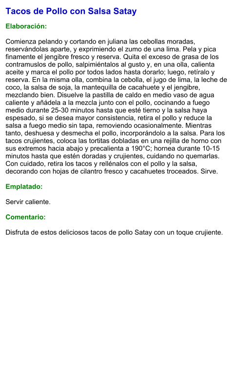 Tacos de Pollo con Salsa Satay  Elaboración:  Comienza pelando y cortando en juliana las cebollas moradas, reservándolas aparte, y exprimiendo el zumo de una lima. Pela y pica finamente el jengibre fresco y reserva. Quita el exceso de grasa de los contramuslos de pollo, salpimiéntalos al gusto y, en una olla, calienta aceite y marca el pollo por todos lados hasta dorarlo; luego, retíralo y reserva. En la misma olla, combina la cebolla, el jugo de lima, la leche de coco, la salsa de soja, la mantequilla de cacahuete y el jengibre, mezclando bien. Disuelve la pastilla de caldo en medio vaso de agua caliente y añádela a la mezcla junto con el pollo, cocinando a fuego medio durante 25-30 minutos hasta que esté tierno y la salsa haya espesado, si se desea mayor consistencia, retira el pollo y reduce la salsa a fuego medio sin tapa, removiendo ocasionalmente. Mientras tanto, deshuesa y desmecha el pollo, incorporándolo a la salsa. Para los tacos crujientes, coloca las tortitas dobladas en una rejilla de horno con sus extremos hacia abajo y precalienta a 190°C; hornea durante 10-15 minutos hasta que estén doradas y crujientes, cuidando no quemarlas. Con cuidado, retira los tacos y rellénalos con el pollo y la salsa, decorando con hojas de cilantro fresco y cacahuetes troceados. Sirve.  Emplatado:  Servir caliente.  Comentario:  Disfruta de estos deliciosos tacos de pollo Satay con un toque crujiente.