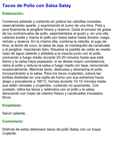 Tacos de Pollo con Salsa Satay  Elaboración:  Comienza pelando y cortando en juliana las cebollas moradas, reservándolas aparte, y exprimiendo el zumo de una lima. Pela y pica finamente el jengibre fresco y reserva. Quita el exceso de grasa de los contramuslos de pollo, salpimiéntalos al gusto y, en una olla, calienta aceite y marca el pollo por todos lados hasta dorarlo; luego, retíralo y reserva. En la misma olla, combina la cebolla, el jugo de lima, la leche de coco, la salsa de soja, la mantequilla de cacahuete y el jengibre, mezclando bien. Disuelve la pastilla de caldo en medio vaso de agua caliente y añádela a la mezcla junto con el pollo, cocinando a fuego medio durante 25-30 minutos hasta que esté tierno y la salsa haya espesado, si se desea mayor consistencia, retira el pollo y reduce la salsa a fuego medio sin tapa, removiendo ocasionalmente. Mientras tanto, deshuesa y desmecha el pollo, incorporándolo a la salsa. Para los tacos crujientes, coloca las tortitas dobladas en una rejilla de horno con sus extremos hacia abajo y precalienta a 190°C; hornea durante 10-15 minutos hasta que estén doradas y crujientes, cuidando no quemarlas. Con cuidado, retira los tacos y rellénalos con el pollo y la salsa, decorando con hojas de cilantro fresco y cacahuetes troceados. Sirve.  Emplatado:  Servir caliente.  Comentario:  Disfruta de estos deliciosos tacos de pollo Satay con un toque crujiente.