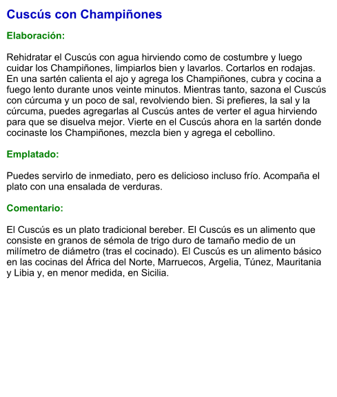 Cuscús con Champiñones  Elaboración:  Rehidratar el Cuscús con agua hirviendo como de costumbre y luego cuidar los Champiñones, limpiarlos bien y lavarlos. Cortarlos en rodajas. En una sartén calienta el ajo y agrega los Champiñones, cubra y cocina a fuego lento durante unos veinte minutos. Mientras tanto, sazona el Cuscús con cúrcuma y un poco de sal, revolviendo bien. Si prefieres, la sal y la cúrcuma, puedes agregarlas al Cuscús antes de verter el agua hirviendo para que se disuelva mejor. Vierte en el Cuscús ahora en la sartén donde cocinaste los Champiñones, mezcla bien y agrega el cebollino.   Emplatado:  Puedes servirlo de inmediato, pero es delicioso incluso frío. Acompaña el plato con una ensalada de verduras.    Comentario:  El Cuscús es un plato tradicional bereber. El Cuscús es un alimento que consiste en granos de sémola de trigo duro de tamaño medio de un milímetro de diámetro (tras el cocinado). El Cuscús es un alimento básico en las cocinas del África del Norte, Marruecos, Argelia, Túnez, Mauritania y Libia y, en menor medida, en Sicilia.