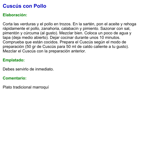 Cuscús con Pollo  Elaboración:  Corta las verduras y el pollo en trozos. En la sartén, pon el aceite y rehoga rápidamente el pollo, zanahoria, calabacín y pimiento. Sazonar con sal, pimentón y cúrcuma (al gusto). Mezclar bien. Coloca un poco de agua y tapa (deja medio abierto). Dejar cocinar durante unos 10 minutos. Comprueba que están cocidos. Prepara el Cuscús según el modo de preparación (50 gr de Cuscús para 50 ml de caldo caliente a tu gusto). Mezclar el Cuscús con la preparación anterior.  Emplatado:  Debes servirlo de inmediato.    Comentario:  Plato tradicional marroquí