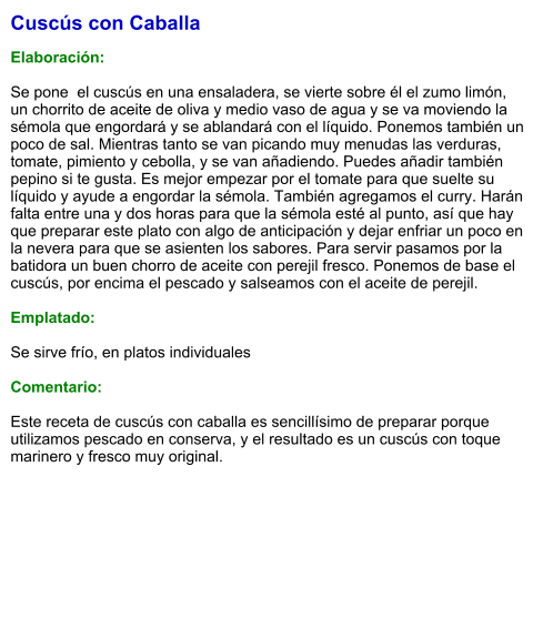 Cuscús con Caballa  Elaboración:  Se pone  el cuscús en una ensaladera, se vierte sobre él el zumo limón, un chorrito de aceite de oliva y medio vaso de agua y se va moviendo la sémola que engordará y se ablandará con el líquido. Ponemos también un poco de sal. Mientras tanto se van picando muy menudas las verduras, tomate, pimiento y cebolla, y se van añadiendo. Puedes añadir también pepino si te gusta. Es mejor empezar por el tomate para que suelte su líquido y ayude a engordar la sémola. También agregamos el curry. Harán falta entre una y dos horas para que la sémola esté al punto, así que hay que preparar este plato con algo de anticipación y dejar enfriar un poco en la nevera para que se asienten los sabores. Para servir pasamos por la batidora un buen chorro de aceite con perejil fresco. Ponemos de base el cuscús, por encima el pescado y salseamos con el aceite de perejil.   Emplatado:  Se sirve frío, en platos individuales   Comentario:  Este receta de cuscús con caballa es sencillísimo de preparar porque utilizamos pescado en conserva, y el resultado es un cuscús con toque marinero y fresco muy original.