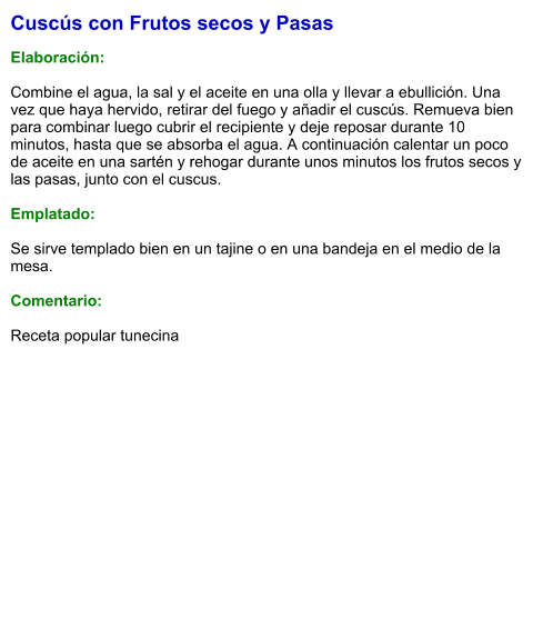 Cuscús con Frutos secos y Pasas  Elaboración:  Combine el agua, la sal y el aceite en una olla y llevar a ebullición. Una vez que haya hervido, retirar del fuego y añadir el cuscús. Remueva bien para combinar luego cubrir el recipiente y deje reposar durante 10 minutos, hasta que se absorba el agua. A continuación calentar un poco de aceite en una sartén y rehogar durante unos minutos los frutos secos y las pasas, junto con el cuscus.   Emplatado:  Se sirve templado bien en un tajine o en una bandeja en el medio de la mesa.   Comentario:  Receta popular tunecina