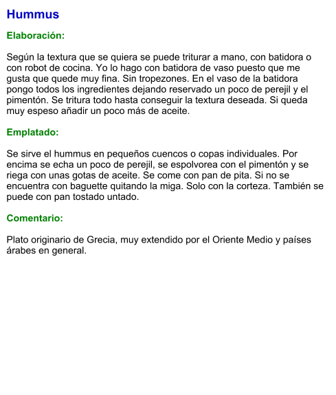 Hummus  Elaboración:  Según la textura que se quiera se puede triturar a mano, con batidora o con robot de cocina. Yo lo hago con batidora de vaso puesto que me gusta que quede muy fina. Sin tropezones. En el vaso de la batidora pongo todos los ingredientes dejando reservado un poco de perejil y el pimentón. Se tritura todo hasta conseguir la textura deseada. Si queda muy espeso añadir un poco más de aceite.  Emplatado:  Se sirve el hummus en pequeños cuencos o copas individuales. Por encima se echa un poco de perejil, se espolvorea con el pimentón y se riega con unas gotas de aceite. Se come con pan de pita. Si no se encuentra con baguette quitando la miga. Solo con la corteza. También se puede con pan tostado untado.  Comentario:  Plato originario de Grecia, muy extendido por el Oriente Medio y países árabes en general.