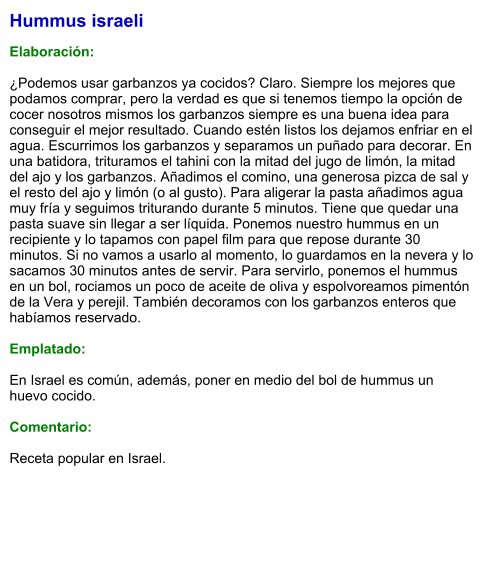 Hummus israeli  Elaboración:  ¿Podemos usar garbanzos ya cocidos? Claro. Siempre los mejores que podamos comprar, pero la verdad es que si tenemos tiempo la opción de cocer nosotros mismos los garbanzos siempre es una buena idea para conseguir el mejor resultado. Cuando estén listos los dejamos enfriar en el agua. Escurrimos los garbanzos y separamos un puñado para decorar. En una batidora, trituramos el tahini con la mitad del jugo de limón, la mitad del ajo y los garbanzos. Añadimos el comino, una generosa pizca de sal y el resto del ajo y limón (o al gusto). Para aligerar la pasta añadimos agua muy fría y seguimos triturando durante 5 minutos. Tiene que quedar una pasta suave sin llegar a ser líquida. Ponemos nuestro hummus en un recipiente y lo tapamos con papel film para que repose durante 30 minutos. Si no vamos a usarlo al momento, lo guardamos en la nevera y lo sacamos 30 minutos antes de servir. Para servirlo, ponemos el hummus en un bol, rociamos un poco de aceite de oliva y espolvoreamos pimentón de la Vera y perejil. También decoramos con los garbanzos enteros que habíamos reservado.   Emplatado:  En Israel es común, además, poner en medio del bol de hummus un huevo cocido.  Comentario:  Receta popular en Israel.