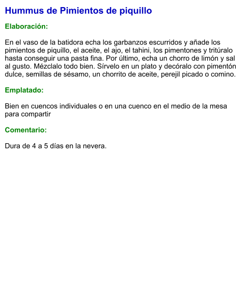 Hummus de Pimientos de piquillo  Elaboración:  En el vaso de la batidora echa los garbanzos escurridos y añade los pimientos de piquillo, el aceite, el ajo, el tahini, los pimentones y tritúralo hasta conseguir una pasta fina. Por último, echa un chorro de limón y sal al gusto. Mézclalo todo bien. Sírvelo en un plato y decóralo con pimentón dulce, semillas de sésamo, un chorrito de aceite, perejil picado o comino.  Emplatado:  Bien en cuencos individuales o en una cuenco en el medio de la mesa para compartir  Comentario:  Dura de 4 a 5 días en la nevera.