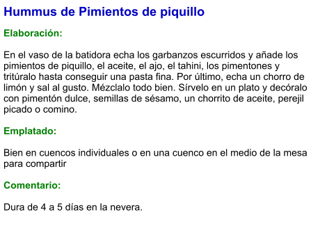 Hummus de Pimientos de piquillo  Elaboración:  En el vaso de la batidora echa los garbanzos escurridos y añade los pimientos de piquillo, el aceite, el ajo, el tahini, los pimentones y tritúralo hasta conseguir una pasta fina. Por último, echa un chorro de limón y sal al gusto. Mézclalo todo bien. Sírvelo en un plato y decóralo con pimentón dulce, semillas de sésamo, un chorrito de aceite, perejil picado o comino.  Emplatado:  Bien en cuencos individuales o en una cuenco en el medio de la mesa para compartir  Comentario:  Dura de 4 a 5 días en la nevera.