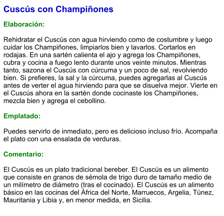 Cuscús con Champiñones  Elaboración:  Rehidratar el Cuscús con agua hirviendo como de costumbre y luego cuidar los Champiñones, limpiarlos bien y lavarlos. Cortarlos en rodajas. En una sartén calienta el ajo y agrega los Champiñones, cubra y cocina a fuego lento durante unos veinte minutos. Mientras tanto, sazona el Cuscús con cúrcuma y un poco de sal, revolviendo bien. Si prefieres, la sal y la cúrcuma, puedes agregarlas al Cuscús antes de verter el agua hirviendo para que se disuelva mejor. Vierte en el Cuscús ahora en la sartén donde cocinaste los Champiñones, mezcla bien y agrega el cebollino.   Emplatado:  Puedes servirlo de inmediato, pero es delicioso incluso frío. Acompaña el plato con una ensalada de verduras.    Comentario:  El Cuscús es un plato tradicional bereber. El Cuscús es un alimento que consiste en granos de sémola de trigo duro de tamaño medio de un milímetro de diámetro (tras el cocinado). El Cuscús es un alimento básico en las cocinas del África del Norte, Marruecos, Argelia, Túnez, Mauritania y Libia y, en menor medida, en Sicilia.