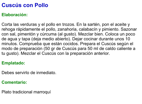 Cuscús con Pollo  Elaboración:  Corta las verduras y el pollo en trozos. En la sartén, pon el aceite y rehoga rápidamente el pollo, zanahoria, calabacín y pimiento. Sazonar con sal, pimentón y cúrcuma (al gusto). Mezclar bien. Coloca un poco de agua y tapa (deja medio abierto). Dejar cocinar durante unos 10 minutos. Comprueba que están cocidos. Prepara el Cuscús según el modo de preparación (50 gr de Cuscús para 50 ml de caldo caliente a tu gusto). Mezclar el Cuscús con la preparación anterior.  Emplatado:  Debes servirlo de inmediato.    Comentario:  Plato tradicional marroquí
