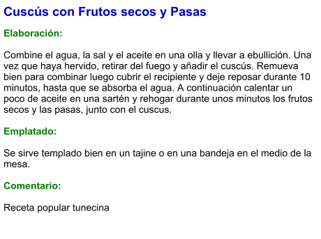 Cuscús con Frutos secos y Pasas  Elaboración:  Combine el agua, la sal y el aceite en una olla y llevar a ebullición. Una vez que haya hervido, retirar del fuego y añadir el cuscús. Remueva bien para combinar luego cubrir el recipiente y deje reposar durante 10 minutos, hasta que se absorba el agua. A continuación calentar un poco de aceite en una sartén y rehogar durante unos minutos los frutos secos y las pasas, junto con el cuscus.   Emplatado:  Se sirve templado bien en un tajine o en una bandeja en el medio de la mesa.   Comentario:  Receta popular tunecina